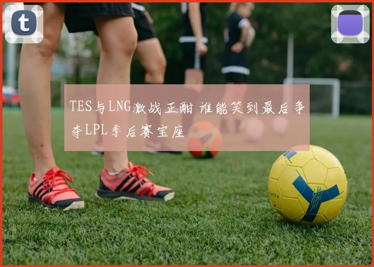 TES与LNG激战正酣 谁能笑到最后争夺LPL季后赛宝座