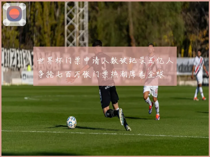 世界杯门票申请人数破纪录五亿人争抢七百万张门票热潮席卷全球