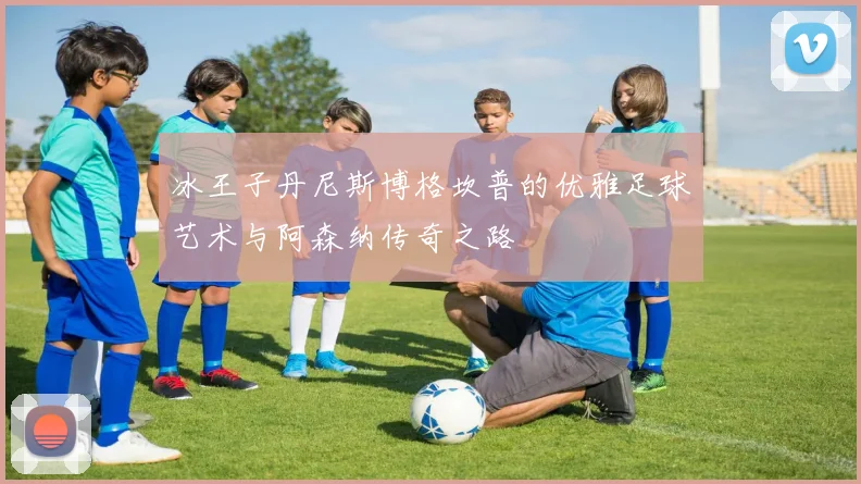 冰王子丹尼斯博格坎普的优雅足球艺术与阿森纳传奇之路