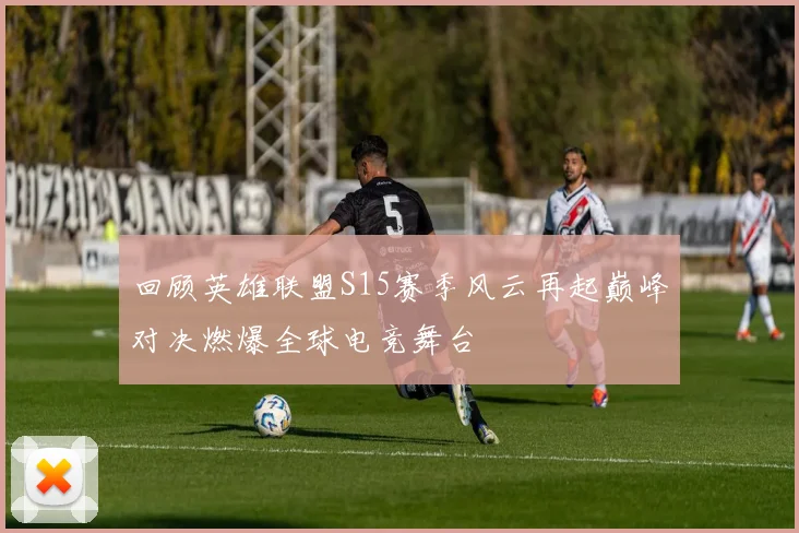 回顾英雄联盟S15赛季风云再起巅峰对决燃爆全球电竞舞台