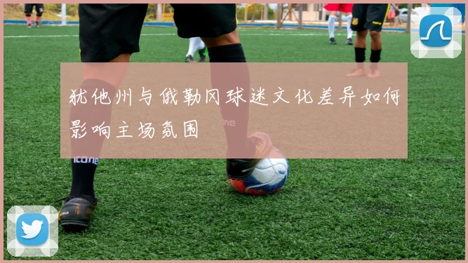犹他州与俄勒冈球迷文化差异如何影响主场氛围