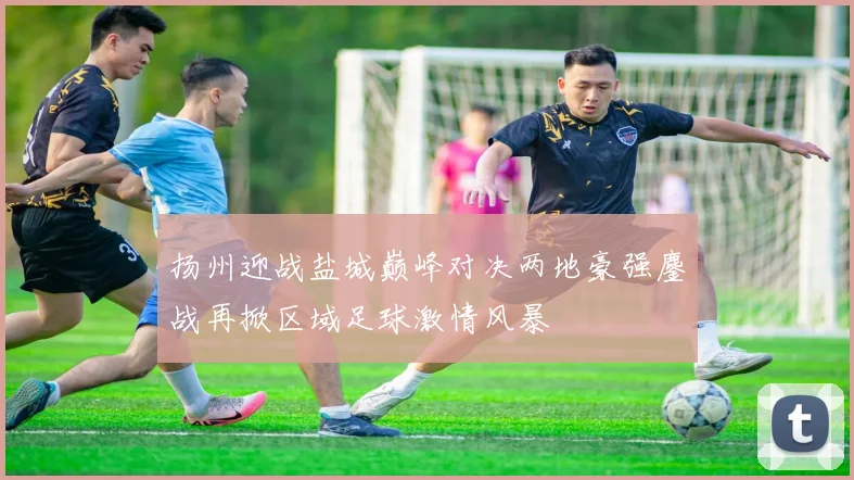 扬州迎战盐城巅峰对决两地豪强鏖战再掀区域足球激情风暴