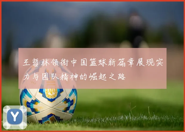 王哲林领衔中国篮球新篇章展现实力与团队精神的崛起之路