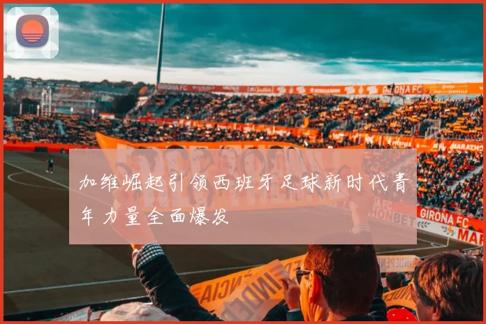 加维崛起引领西班牙足球新时代青年力量全面爆发