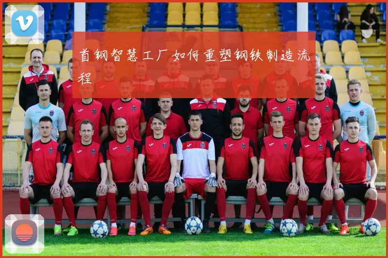 首钢智慧工厂如何重塑钢铁制造流程