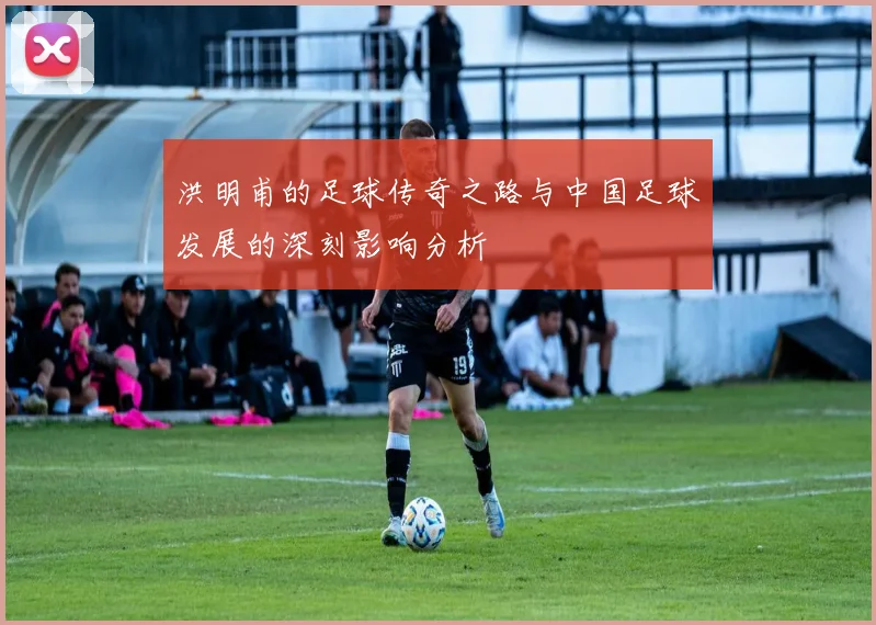 洪明甫的足球传奇之路与中国足球发展的深刻影响分析