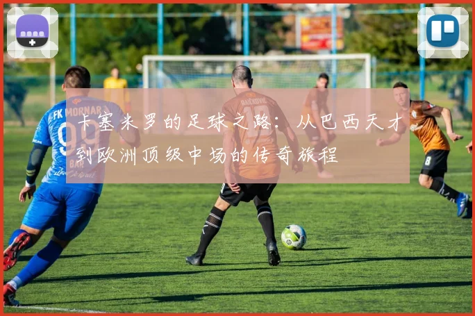 卡塞米罗的足球之路：从巴西天才到欧洲顶级中场的传奇旅程