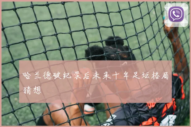 哈兰德破纪录后未来十年足坛格局猜想