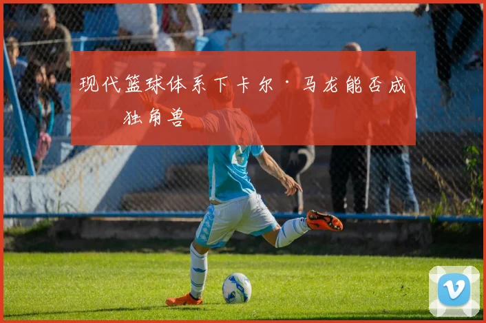 现代篮球体系下卡尔·马龙能否成为独角兽