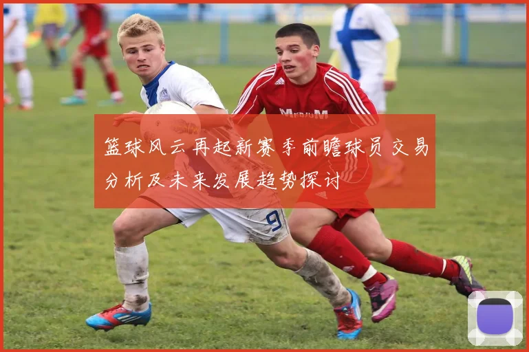 篮球风云再起新赛季前瞻球员交易分析及未来发展趋势探讨