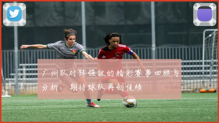 广州队对阵强敌的精彩赛事回顾与分析，期待球队再创佳绩