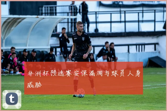 非洲杯预选赛安保漏洞与球员人身威胁