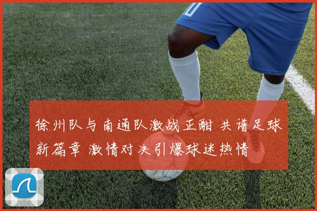 徐州队与南通队激战正酣 共谱足球新篇章 激情对决引爆球迷热情