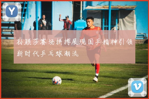 孙颖莎赛场拼搏展现国乒精神引领新时代乒乓球潮流