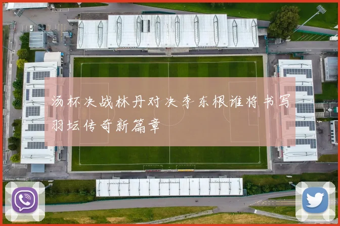 汤杯决战林丹对决李东根谁将书写羽坛传奇新篇章
