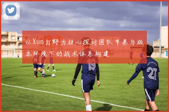 以Xun打野为核心探讨团队节奏与版本环境下的战术体系构建